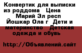 Конвертик для выписки из роддома › Цена ­ 600 - Марий Эл респ., Йошкар-Ола г. Дети и материнство » Детская одежда и обувь   